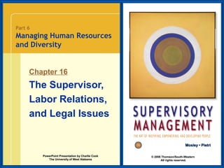 Part 6

Managing Human Resources
and Diversity

Chapter 16

The Supervisor,
Labor Relations,
and Legal Issues
Mosley • Pietri
PowerPoint Presentation by Charlie Cook
The University of West Alabama

© 2008 Thomson/South-Western
All rights reserved.

 