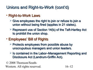Unions and Right-to-Work (cont’d)
• Right-to-Work Laws
 Give employees the right to join or refuse to join a

union without being fired (applies in 21 states).
 Represent use of Section 14(b) of the Taft-Hartley Act

to prohibit the union shop.

• Employees’ Bill of Rights
 Protects employees from possible abuse by

unscrupulous managers and union leaders.
 Is contained in the Labor–Management Reporting and

Disclosure Act (Landrum-Griffin Act).
© 2008 Thomson/SouthWestern. All rights reserved.

16–12

 