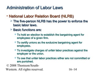 Administration of Labor Laws
• National Labor Relation Board (NLRB)
 The five-person NLRB has the power to enforce the

basic labor laws.
 Basic functions are:


To hold an election to establish the bargaining agent for
employees of a given firm.



To certify unions as the exclusive bargaining agent for
employees.



To investigate charges of unfair labor practices against the
employer or the union.



To see that unfair labor practices either are not committed or
are punished.

© 2008 Thomson/SouthWestern. All rights reserved.

16–14

 