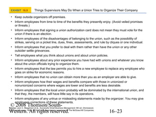 EXHIBIT 16.9

Things Supervisors May Do When a Union Tries to Organize Their Company

• Keep outside organizers off premises.
• Inform employees from time to time of the benefits they presently enjoy. (Avoid veiled promises
or threats.)
• Inform employees that signing a union authorization card does not mean they must vote for the
union if there is an election.
• Inform employees of the disadvantages of belonging to the union, such as the possibility of
strikes, serving on a picket line, dues, fines, assessments, and rule by cliques or one individual.
• Inform employees that you prefer to deal with them rather than have the union or any other
outsider settle grievances.
• Tell employees what you think about unions and about union policies.
• Inform employees about any prior experience you have had with unions and whatever you know
about the union officials trying to organize them.
• Inform employees that the law permits you to hire a new employee to replace any employee who
goes on strike for economic reasons.
• Inform employees that no union can obtain more than you as an employer are able to give.
• Inform employees how their wages and benefits compare with those in unionized or
nonunionized concerns where wages are lower and benefits are less desirable.
• Inform employees that the local union probably will be dominated by the international union, and
that they, the members, will have little say in its operations.
• Inform employees of any untrue or misleading statements made by the organizer. You may give
employees corrections of these statements.

© 2008 Thomson/SouthWestern. All rights reserved.

Source: Leon C. Megginson et al., Successful Small Business Management, 6th ed. (Homewood,
IL: Richard D. Irwin, 1991). pp. 821–822. Reprinted by permission of The McGraw-Hill Companies.

16–23

 