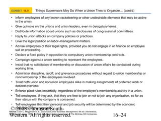 EXHIBIT 16.9

Things Supervisors May Do When a Union Tries to Organize… (cont’d)

• Inform employees of any known racketeering or other undesirable elements that may be active
in the union.
• Give opinions on the unions and union leaders, even in derogatory terms.
• Distribute information about unions such as disclosures of congressional committees.
• Reply to union attacks on company policies or practices.
• Give the legal position on labor–management matters.
• Advise employees of their legal rights, provided you do not engage in or finance an employee
suit or proceeding.
• Declare a fixed policy in opposition to compulsory union membership contracts.
• Campaign against a union seeking to represent the employees.
• Insist that no solicitation of membership or discussion of union affairs be conducted during
working time.
• Administer discipline, layoff, and grievance procedures without regard to union membership or
nonmembership of the employees involved.
• Treat both union and nonunion employees alike in making assignments of preferred work or
desired overtime.
• Enforce plant rules impartially, regardless of the employee’s membership activity in a union.
• Tell employees, if they ask, that they are free to join or not to join any organization, so far as
their status with the company is concerned.
• Tell employees that their personal and job security will be determined by the economic
prosperity of the company.

© 2008 Thomson/SouthWestern. All rights reserved.

Source: Leon C. Megginson et al., Successful Small Business Management, 6th ed. (Homewood,
IL: Richard D. Irwin, 1991). pp. 821–822. Reprinted by permission of The McGraw-Hill Companies.

16–24

 