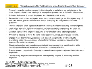 EXHIBIT 16.10

Things Supervisors May Not Do When a Union Tries to Organize Their Company

• Engage in surveillance of employees to determine who is and who is not participating in the
union program; attend union meetings or engage in any undercover activities for this purpose.
• Threaten, intimidate, or punish employees who engage in union activity.
• Request information from employees about union matters, meetings, etc. Employees may, of
their own volition, give such information without prompting. You may listen but not ask
questions.
• Prevent employee union representatives from soliciting memberships during nonworking time.
• Grant wage increases, special concessions, or promises of any kind to keep the union out.
• Question a prospective employee about his or her affiliation with a labor organization.
• Threaten to close up or move the plant, curtail operations, or reduce employee benefits.
• Engage in any discriminatory practices, such as work assignments, overtime, layoffs,
promotions, wage increases, or any other actions that could be regarded as preferential
treatment for certain employees.
• Discriminate against union people when disciplining employees for a specific action, while
permitting nonunion employees to go unpunished for the same action.
• Transfer workers on the basis of teaming up nonunion employees to separate them from union
employees.
• Deviate in any way from company policies for the primary purpose of eliminating a union
employee.

© 2008 Thomson/SouthWestern. All rights reserved.

Source: Leon C. Megginson et al., Successful Small Business Management, 6th ed. (Homewood,
IL: Richard D. Irwin, 1991). pp. 823–824. Reprinted by permission of The McGraw-Hill
Companies.

16–25

 