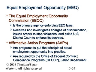 Equal Employment Opportunity (EEO)
• The Equal Employment Opportunity
Commission (EEOC)
 Is the primary agency enforcing EEO laws.
 Receives and investigates charges of discrimination,

issues orders to stop violations, and ask a U.S.
District Court to enforce its decrees.

• Affirmative Action Programs (AAPs)
 Are programs to put the principle of equal

employment opportunity into practice.
 Are required by the Office of Federal Contract
Compliance Programs (OFCCP), Labor Department.
© 2008 Thomson/SouthWestern. All rights reserved.
16–35

 