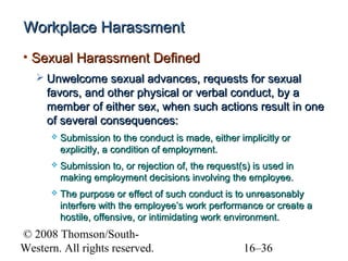 Workplace Harassment
• Sexual Harassment Defined
 Unwelcome sexual advances, requests for sexual

favors, and other physical or verbal conduct, by a
member of either sex, when such actions result in one
of several consequences:


Submission to the conduct is made, either implicitly or
explicitly, a condition of employment.



Submission to, or rejection of, the request(s) is used in
making employment decisions involving the employee.



The purpose or effect of such conduct is to unreasonably
interfere with the employee’s work performance or create a
hostile, offensive, or intimidating work environment.

© 2008 Thomson/SouthWestern. All rights reserved.

16–36

 