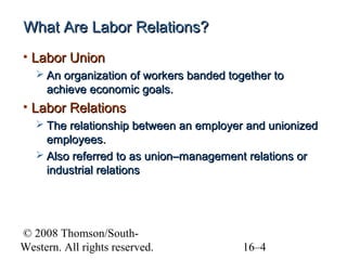 What Are Labor Relations?
• Labor Union
 An organization of workers banded together to

achieve economic goals.

• Labor Relations
 The relationship between an employer and unionized

employees.
 Also referred to as union–management relations or
industrial relations

© 2008 Thomson/SouthWestern. All rights reserved.

16–4

 