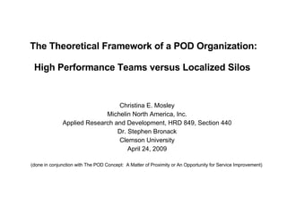 The Theoretical Framework of a POD Organization:   High Performance Teams versus Localized Silos  Christina E. Mosley Michelin North America, Inc. Applied Research and Development, HRD 849, Section 440 Dr. Stephen Bronack Clemson University April 24, 2009 (done in conjunction with  The POD Concept:  A Matter of Proximity or An Opportunity for Service Improvement)   