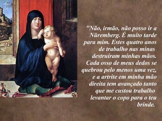 <>    "Não, irmão, não posso ir a Nüremberg. É muito tarde para mim. Estes quatro anos de trabalho nas minas  destruíram minhas mãos. Cada osso de meus dedos se quebrou pelo menos uma vez, e a artrite em minha mão direita tem avançado tanto que me custou trabalho  levantar o copo para o teu brinde.  