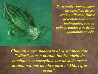 <>  Chamou a esta poderosa obra simplemente "Mãos", mas o mundo inteiro abriu de imediato seu coração à sua obra de arte e mudou o nome da obra para : "Mãos que oram". Para render homenagem ao sacrifício de seu irmão, Albrecht Dürer desenhou suas mãos maltratadas, com as palmas unidas e os dedos apontando ao céu. 
