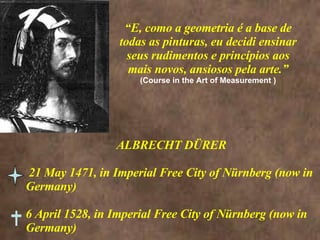 “ E, como a geometria é a base de todas as pinturas, eu decidi ensinar seus rudimentos e princípios aos mais novos, ansiosos pela arte.” (Course in the Art of Measurement ) ALBRECHT DÜRER 21 May 1471, in Imperial Free City of Nürnberg (now in Germany) 6 April 1528, in Imperial Free City of Nürnberg (now in Germany)  