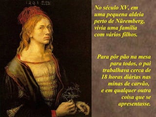 <>  Para pôr pão na mesa para todos, o pai trabalhava cerca de 18 horas diárias nas minas de carvão,  e em qualquer outra coisa que se apresentasse. No século XV, em uma pequena aldeia perto de Nüremberg, vivia uma família com vários filhos.   