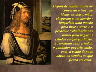<>  Depois de muitas noites de conversas e troca de idéias, os dois irmãos chegaram a um acordo : lançariam uma moeda para tirar a sorte, e o perdedor trabalharia nas minas para pagar os estudos ao que ganhasse. Ao terminar seus estudos, o ganhador pagaria então, com  a venda de suas obras, os estudos ao que ficara em casa.  