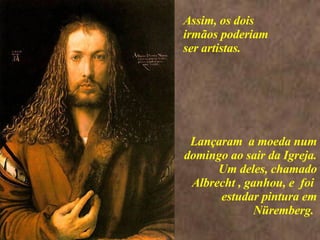 <>  Lançaram  a moeda num domingo ao sair da Igreja. Um deles, chamado Albrecht , ganhou, e  foi  estudar pintura em Nüremberg.  Assim, os dois irmãos poderiam ser artistas. 
