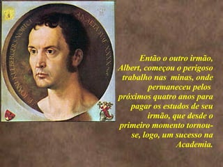 <>  Então o outro irmão, Albert, começou o perigoso trabalho nas  minas, onde permaneceu pelos  próximos quatro anos para pagar os estudos de seu irmão, que desde o primeiro momento tornou-se, logo, um sucesso na Academia. 