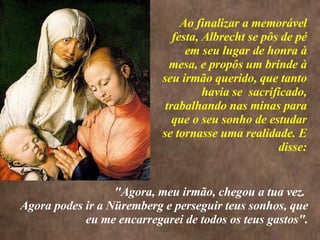 <>  Ao finalizar a memorável festa, Albrecht se pôs de pé em seu lugar de honra à mesa, e propôs um brinde à seu irmão querido, que tanto havia se  sacrificado, trabalhando nas minas para que o seu sonho de estudar se tornasse uma realidade. E disse: "Agora, meu irmão, chegou a tua vez.  Agora podes ir a Nüremberg e perseguir teus sonhos, que eu me encarregarei de todos os teus gastos". 