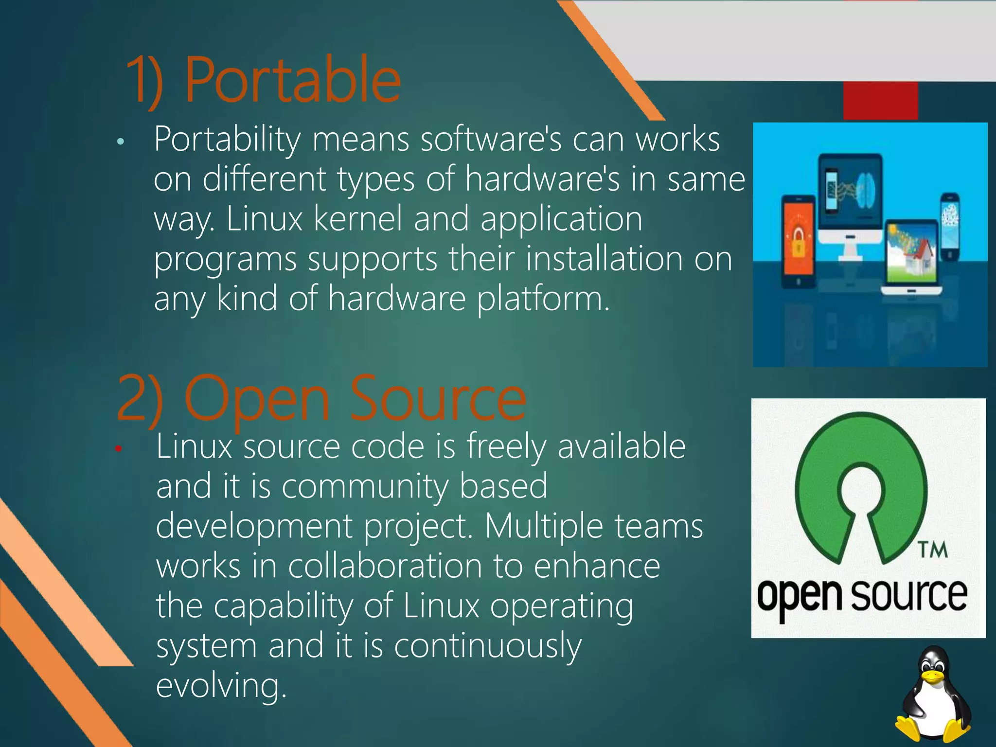 2) Open Source
• Portability means software's can works
on different types of hardware's in same
way. Linux kernel and application
programs supports their installation on
any kind of hardware platform.
1) Portable
• Linux source code is freely available
and it is community based
development project. Multiple teams
works in collaboration to enhance
the capability of Linux operating
system and it is continuously
evolving.
 