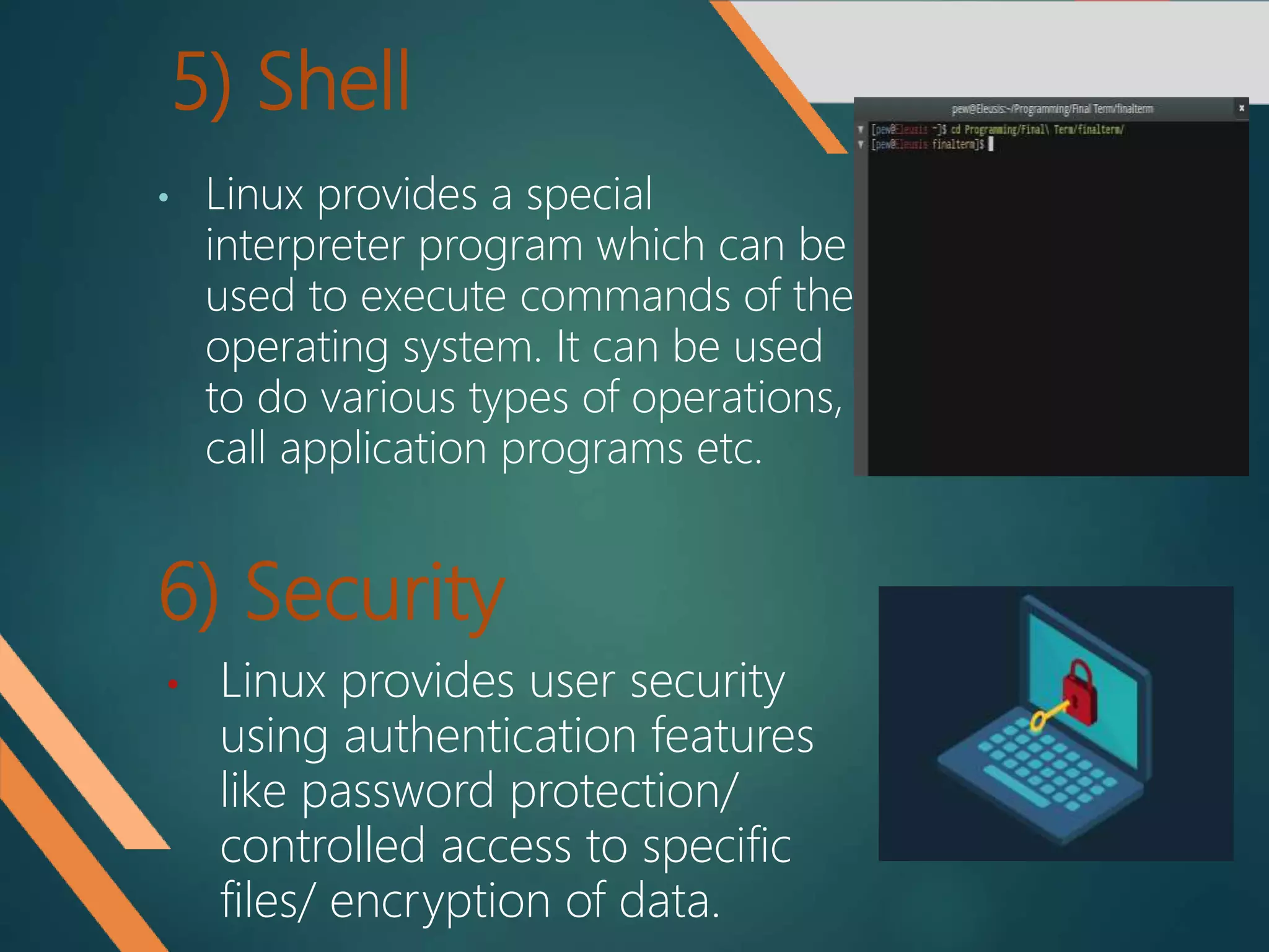 6) Security
• Linux provides a special
interpreter program which can be
used to execute commands of the
operating system. It can be used
to do various types of operations,
call application programs etc.
5) Shell
• Linux provides user security
using authentication features
like password protection/
controlled access to specific
files/ encryption of data.
 