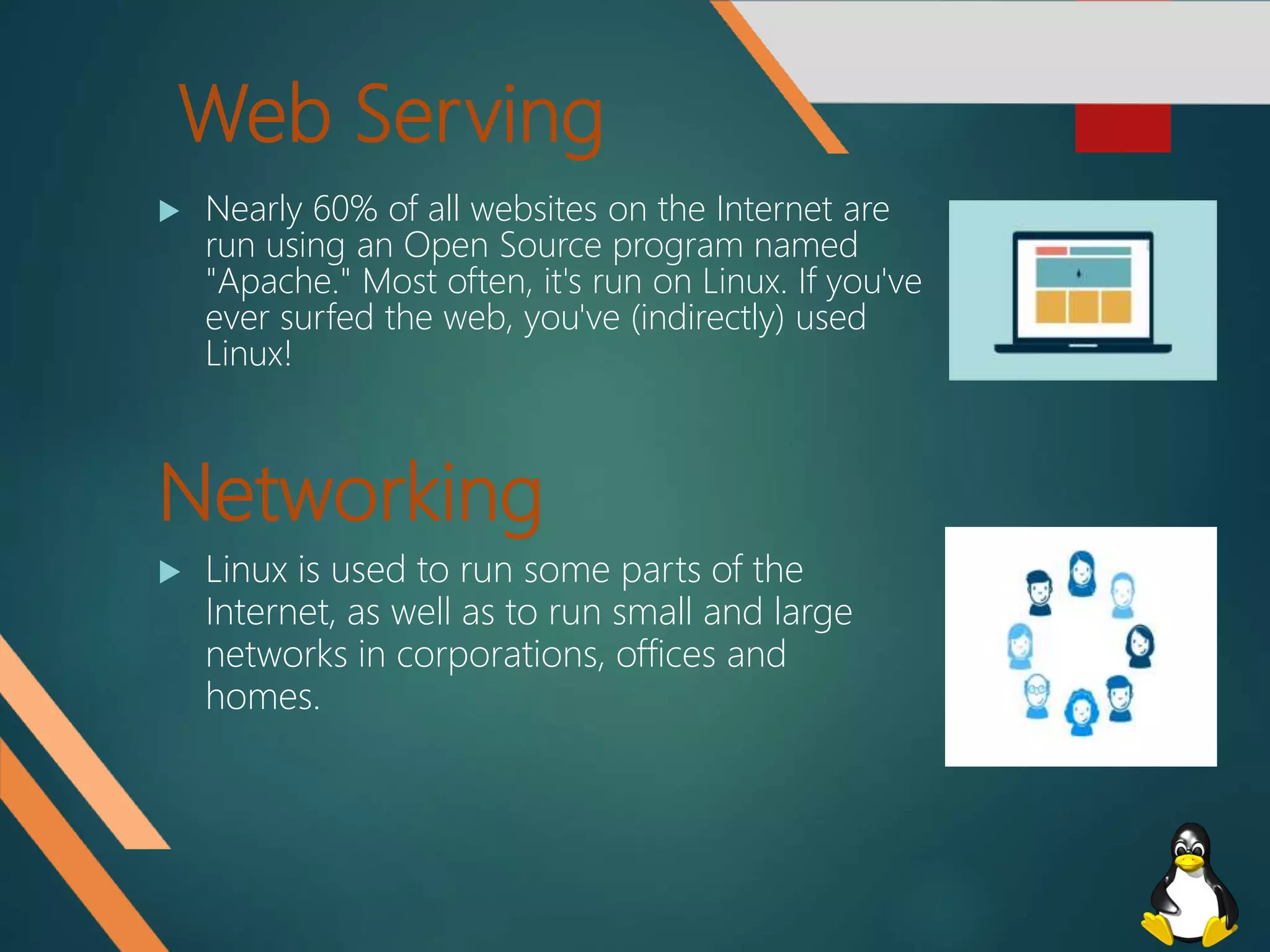 Web Serving
 Nearly 60% of all websites on the Internet are
run using an Open Source program named
"Apache." Most often, it's run on Linux. If you've
ever surfed the web, you've (indirectly) used
Linux!
Networking
 Linux is used to run some parts of the
Internet, as well as to run small and large
networks in corporations, offices and
homes.
 