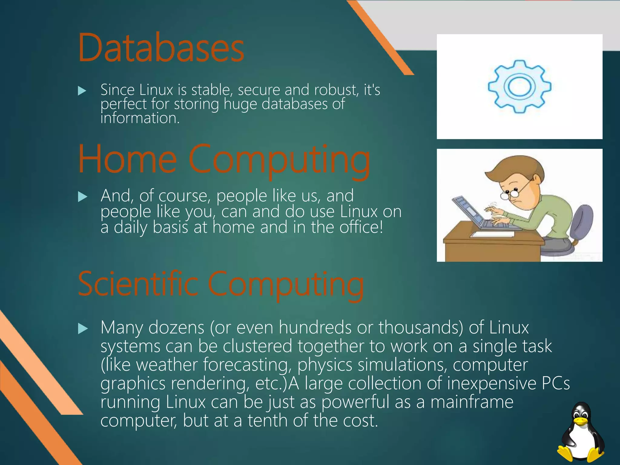 Databases
 Since Linux is stable, secure and robust, it's
perfect for storing huge databases of
information.
Home Computing
 And, of course, people like us, and
people like you, can and do use Linux on
a daily basis at home and in the office!
Scientific Computing
 Many dozens (or even hundreds or thousands) of Linux
systems can be clustered together to work on a single task
(like weather forecasting, physics simulations, computer
graphics rendering, etc.)A large collection of inexpensive PCs
running Linux can be just as powerful as a mainframe
computer, but at a tenth of the cost.
 
