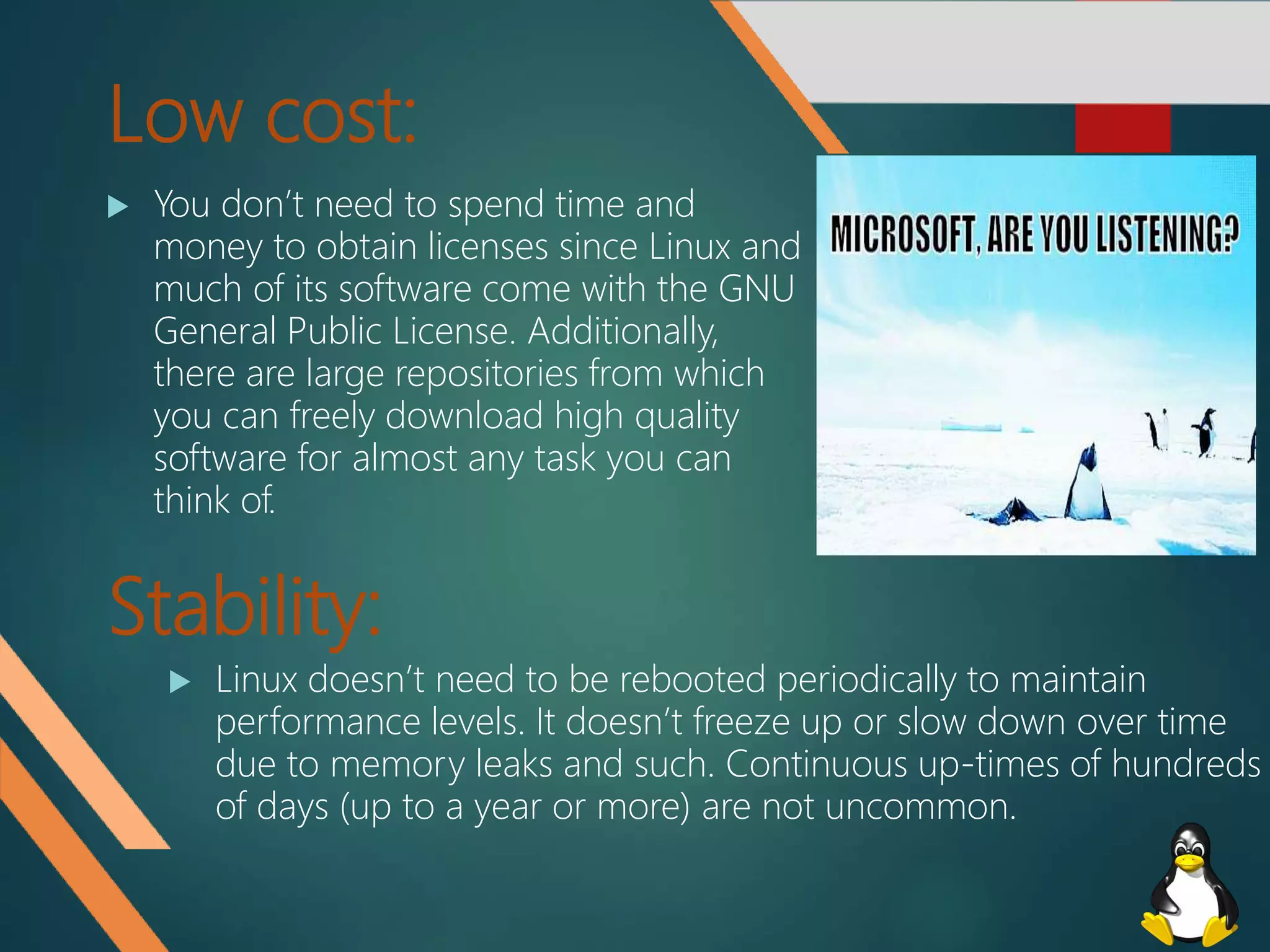 Low cost:
 You don’t need to spend time and
money to obtain licenses since Linux and
much of its software come with the GNU
General Public License. Additionally,
there are large repositories from which
you can freely download high quality
software for almost any task you can
think of.
Stability:
 Linux doesn’t need to be rebooted periodically to maintain
performance levels. It doesn’t freeze up or slow down over time
due to memory leaks and such. Continuous up-times of hundreds
of days (up to a year or more) are not uncommon.
 
