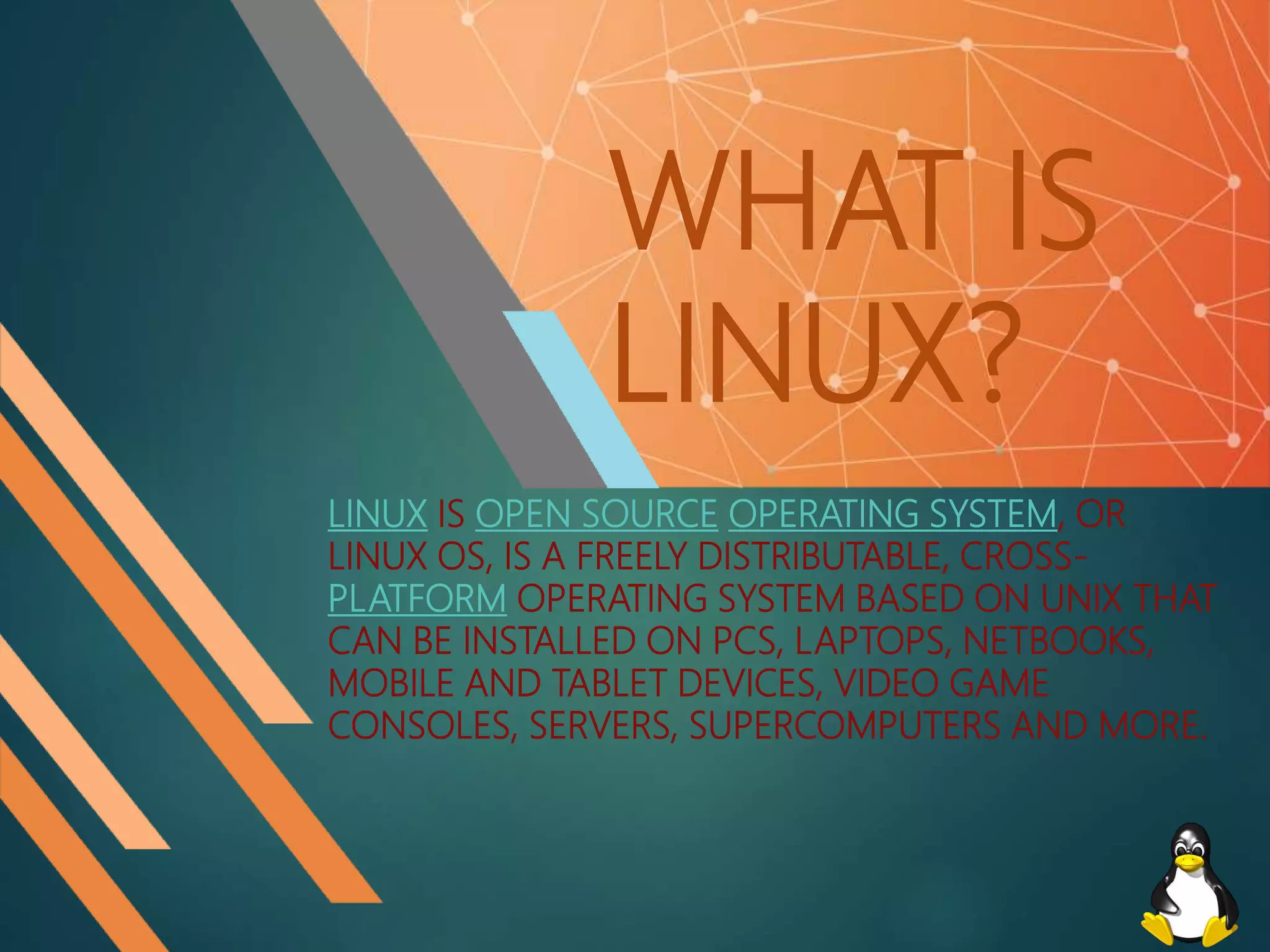 WHAT IS
LINUX?
LINUX IS OPEN SOURCE OPERATING SYSTEM, OR
LINUX OS, IS A FREELY DISTRIBUTABLE, CROSS-
PLATFORM OPERATING SYSTEM BASED ON UNIX THAT
CAN BE INSTALLED ON PCS, LAPTOPS, NETBOOKS,
MOBILE AND TABLET DEVICES, VIDEO GAME
CONSOLES, SERVERS, SUPERCOMPUTERS AND MORE.
 