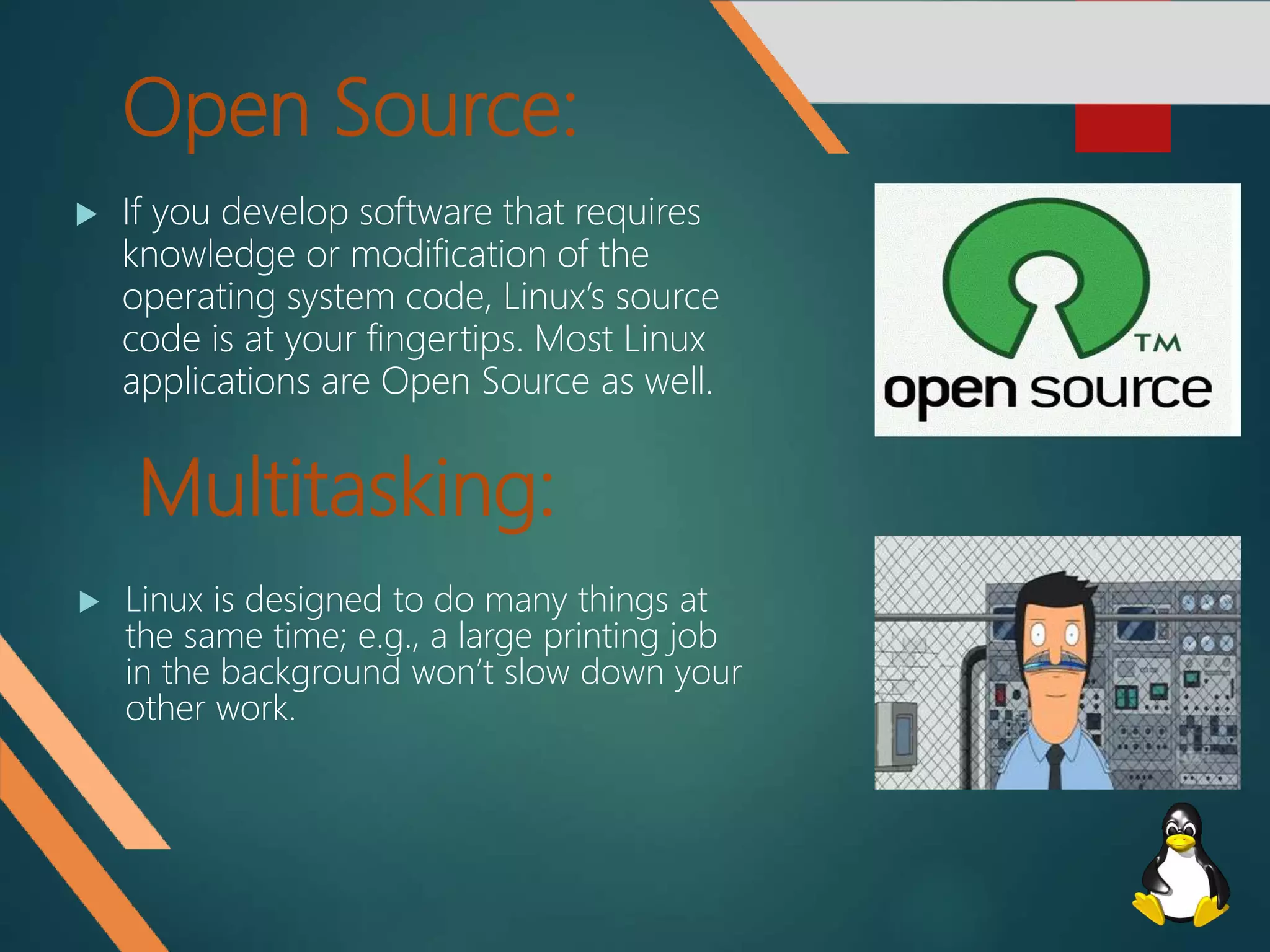 Open Source:
 If you develop software that requires
knowledge or modification of the
operating system code, Linux’s source
code is at your fingertips. Most Linux
applications are Open Source as well.
Multitasking:
 Linux is designed to do many things at
the same time; e.g., a large printing job
in the background won’t slow down your
other work.
 