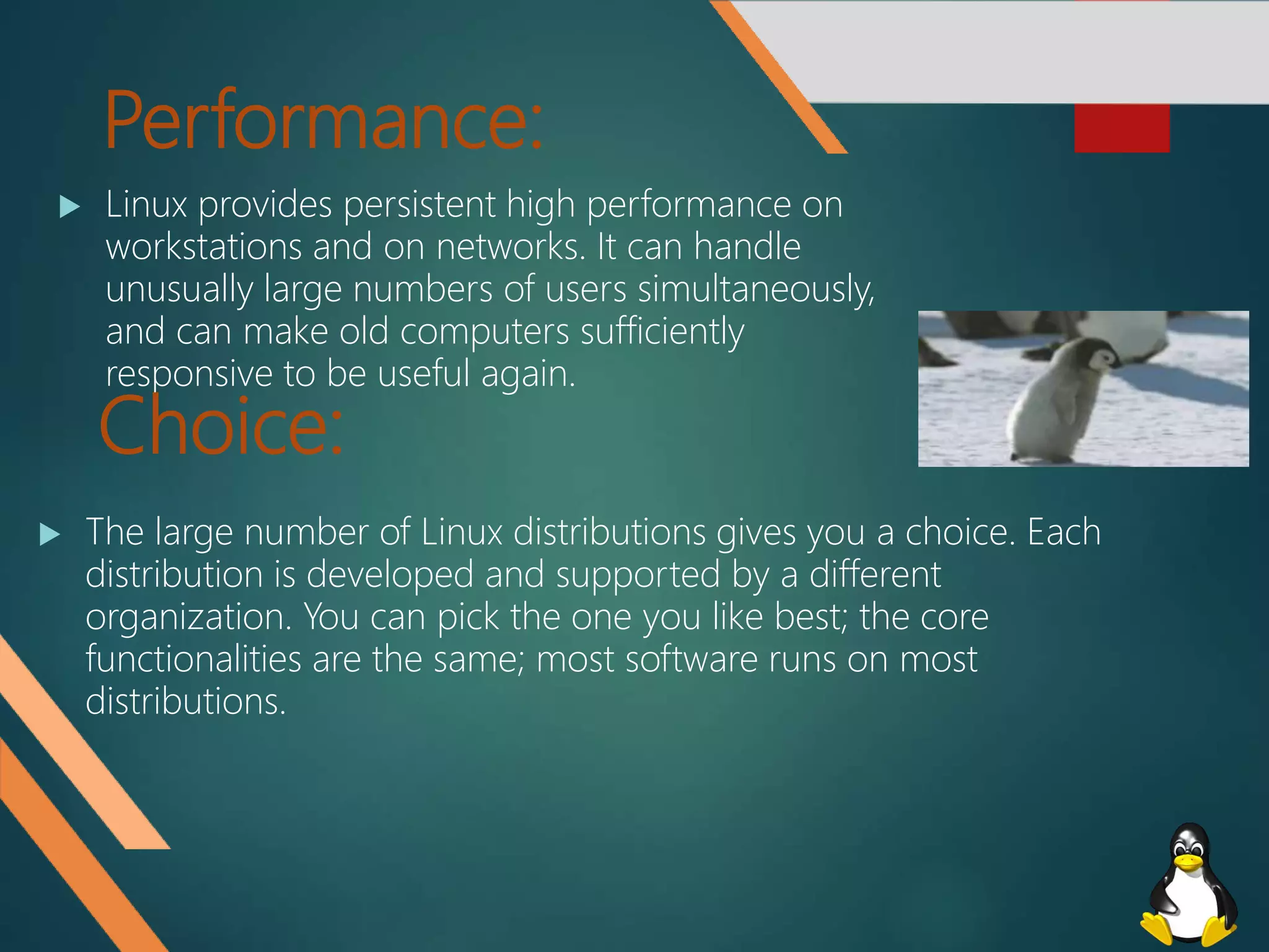 Performance:
 Linux provides persistent high performance on
workstations and on networks. It can handle
unusually large numbers of users simultaneously,
and can make old computers sufficiently
responsive to be useful again.
Choice:
 The large number of Linux distributions gives you a choice. Each
distribution is developed and supported by a different
organization. You can pick the one you like best; the core
functionalities are the same; most software runs on most
distributions.
 