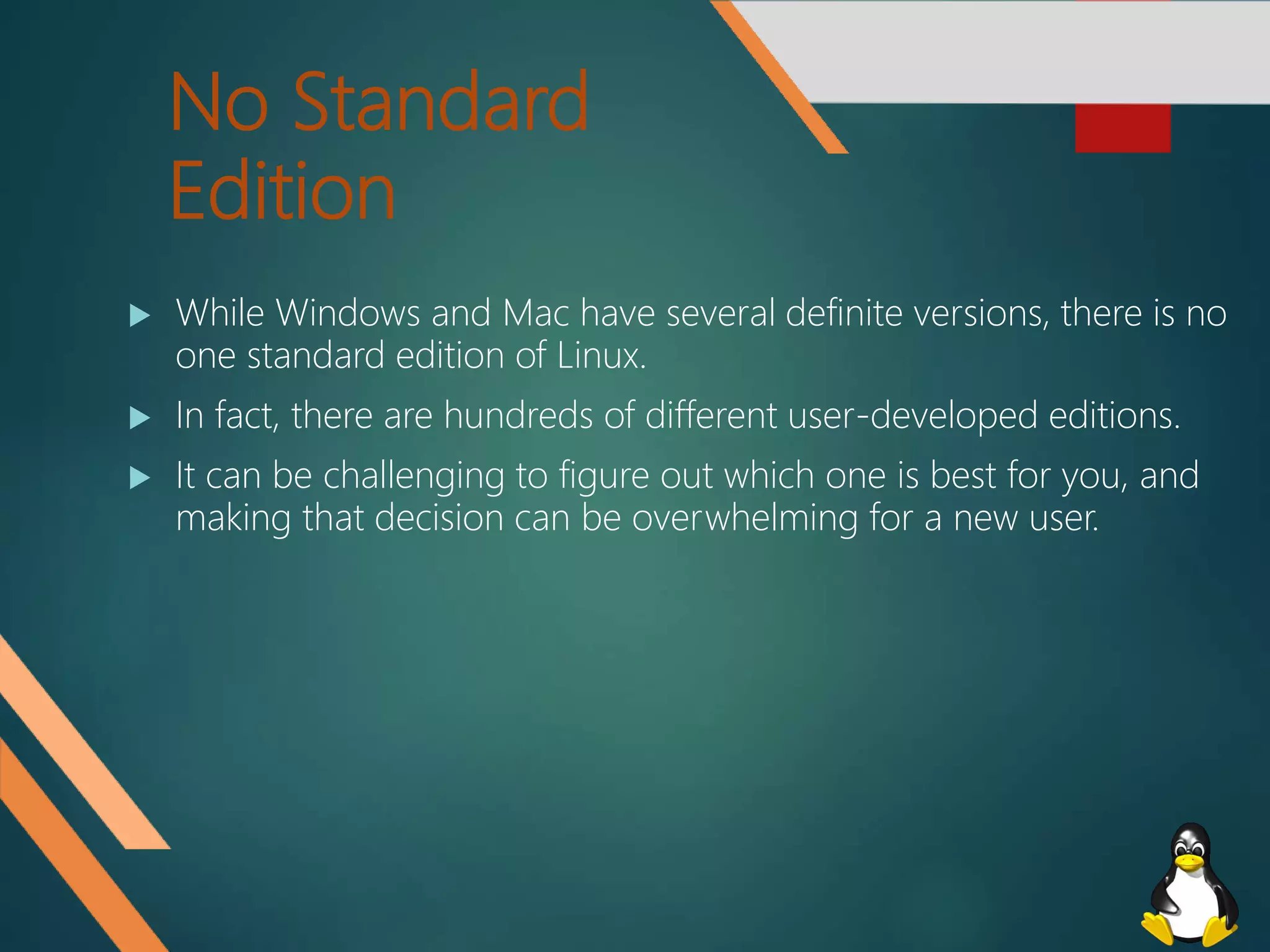 No Standard
Edition
 While Windows and Mac have several definite versions, there is no
one standard edition of Linux.
 In fact, there are hundreds of different user-developed editions.
 It can be challenging to figure out which one is best for you, and
making that decision can be overwhelming for a new user.
 