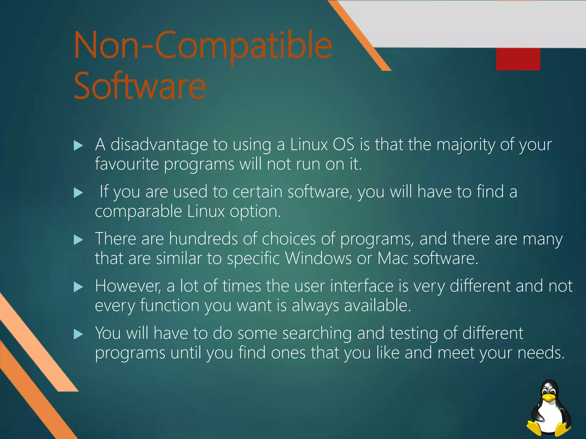 Non-Compatible
Software
 A disadvantage to using a Linux OS is that the majority of your
favourite programs will not run on it.
 If you are used to certain software, you will have to find a
comparable Linux option.
 There are hundreds of choices of programs, and there are many
that are similar to specific Windows or Mac software.
 However, a lot of times the user interface is very different and not
every function you want is always available.
 You will have to do some searching and testing of different
programs until you find ones that you like and meet your needs.
 