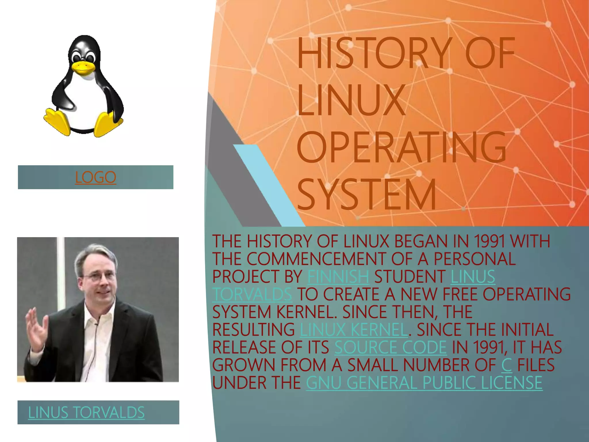 HISTORY OF
LINUX
OPERATING
SYSTEM
THE HISTORY OF LINUX BEGAN IN 1991 WITH
THE COMMENCEMENT OF A PERSONAL
PROJECT BY FINNISH STUDENT LINUS
TORVALDS TO CREATE A NEW FREE OPERATING
SYSTEM KERNEL. SINCE THEN, THE
RESULTING LINUX KERNEL. SINCE THE INITIAL
RELEASE OF ITS SOURCE CODE IN 1991, IT HAS
GROWN FROM A SMALL NUMBER OF C FILES
UNDER THE GNU GENERAL PUBLIC LICENSE
LINUS TORVALDS
LOGO
 