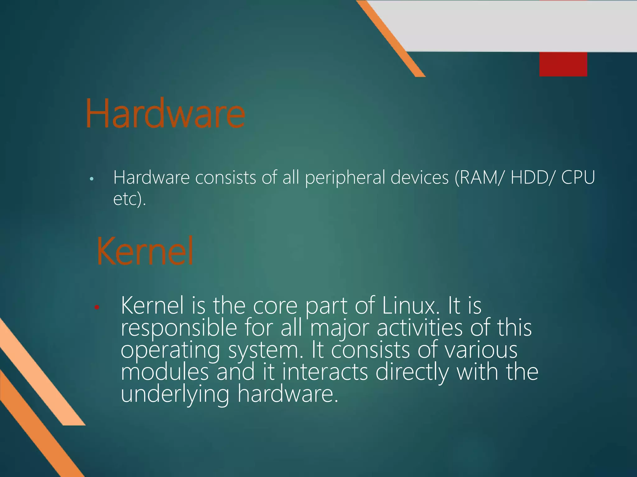 Hardware
• Hardware consists of all peripheral devices (RAM/ HDD/ CPU
etc).
Kernel
• Kernel is the core part of Linux. It is
responsible for all major activities of this
operating system. It consists of various
modules and it interacts directly with the
underlying hardware.
 