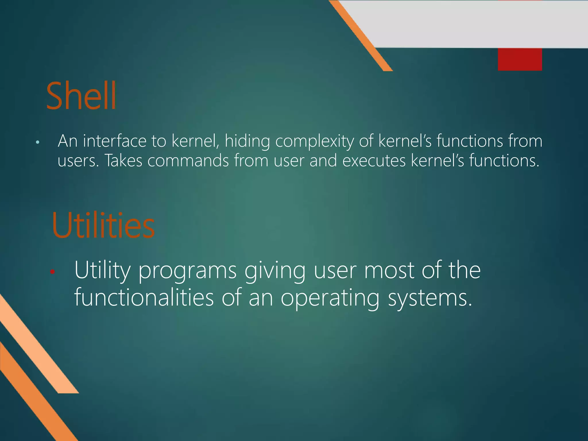 Shell
• An interface to kernel, hiding complexity of kernel’s functions from
users. Takes commands from user and executes kernel’s functions.
Utilities
• Utility programs giving user most of the
functionalities of an operating systems.
 