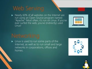 Web Serving
 Nearly 60% of all websites on the Internet are
run using an Open Source program named
"Apache." Most often, it's run on Linux. If you've
ever surfed the web, you've (indirectly) used
Linux!
Networking
 Linux is used to run some parts of the
Internet, as well as to run small and large
networks in corporations, offices and
homes.
 
