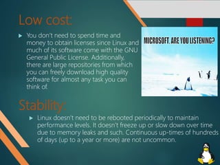 Low cost:
 You don’t need to spend time and
money to obtain licenses since Linux and
much of its software come with the GNU
General Public License. Additionally,
there are large repositories from which
you can freely download high quality
software for almost any task you can
think of.
Stability:
 Linux doesn’t need to be rebooted periodically to maintain
performance levels. It doesn’t freeze up or slow down over time
due to memory leaks and such. Continuous up-times of hundreds
of days (up to a year or more) are not uncommon.
 