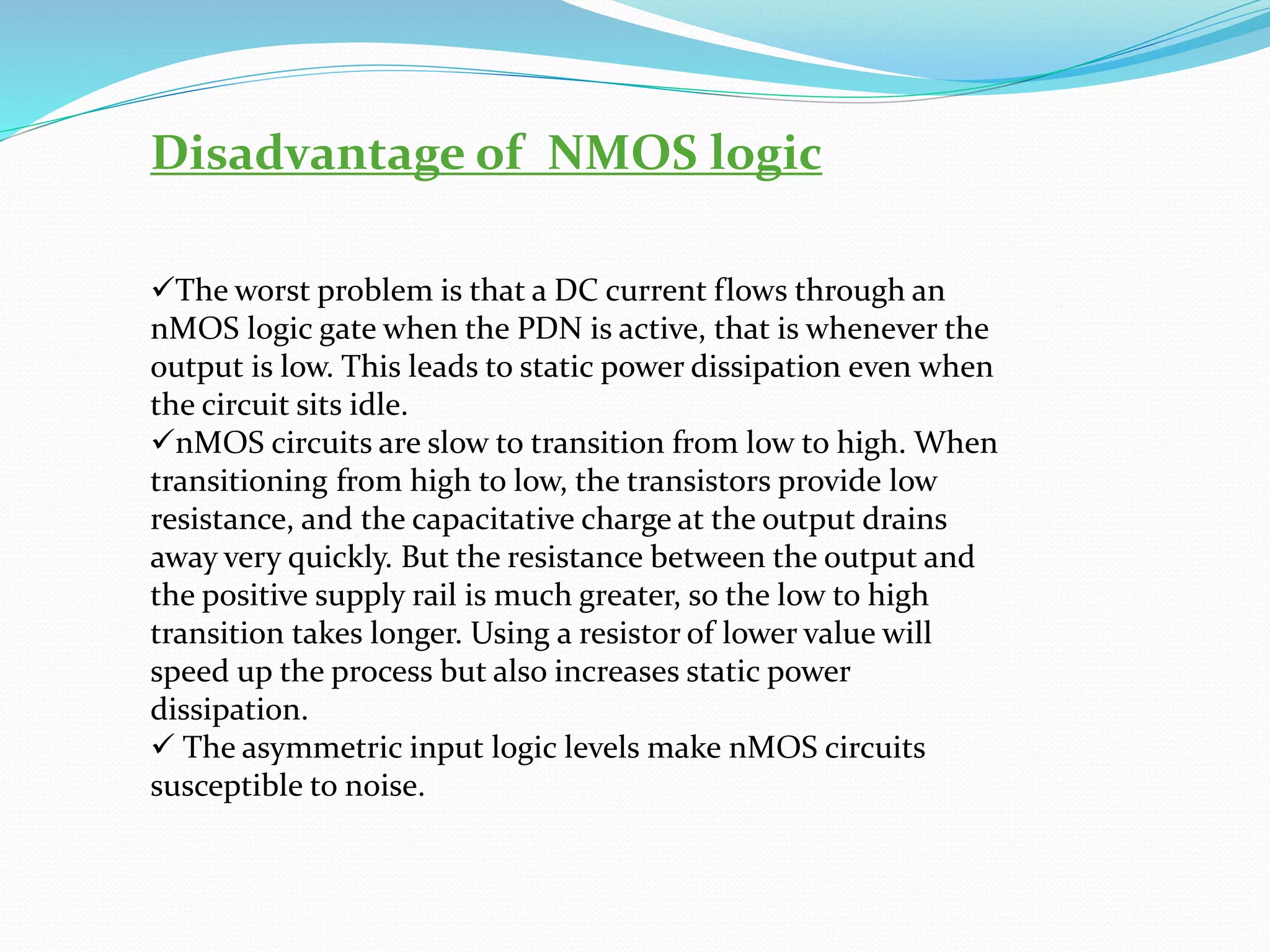 Disadvantage of NMOS logic
✓The worst problem is that a DC current flows through an
nMOS logic gate when the PDN is active, that is whenever the
output is low. This leads to static power dissipation even when
the circuit sits idle.
✓nMOS circuits are slow to transition from low to high. When
transitioning from high to low, the transistors provide low
resistance, and the capacitative charge at the output drains
away very quickly. But the resistance between the output and
the positive supply rail is much greater, so the low to high
transition takes longer. Using a resistor of lower value will
speed up the process but also increases static power
dissipation.
✓ The asymmetric input logic levels make nMOS circuits
susceptible to noise.
 
