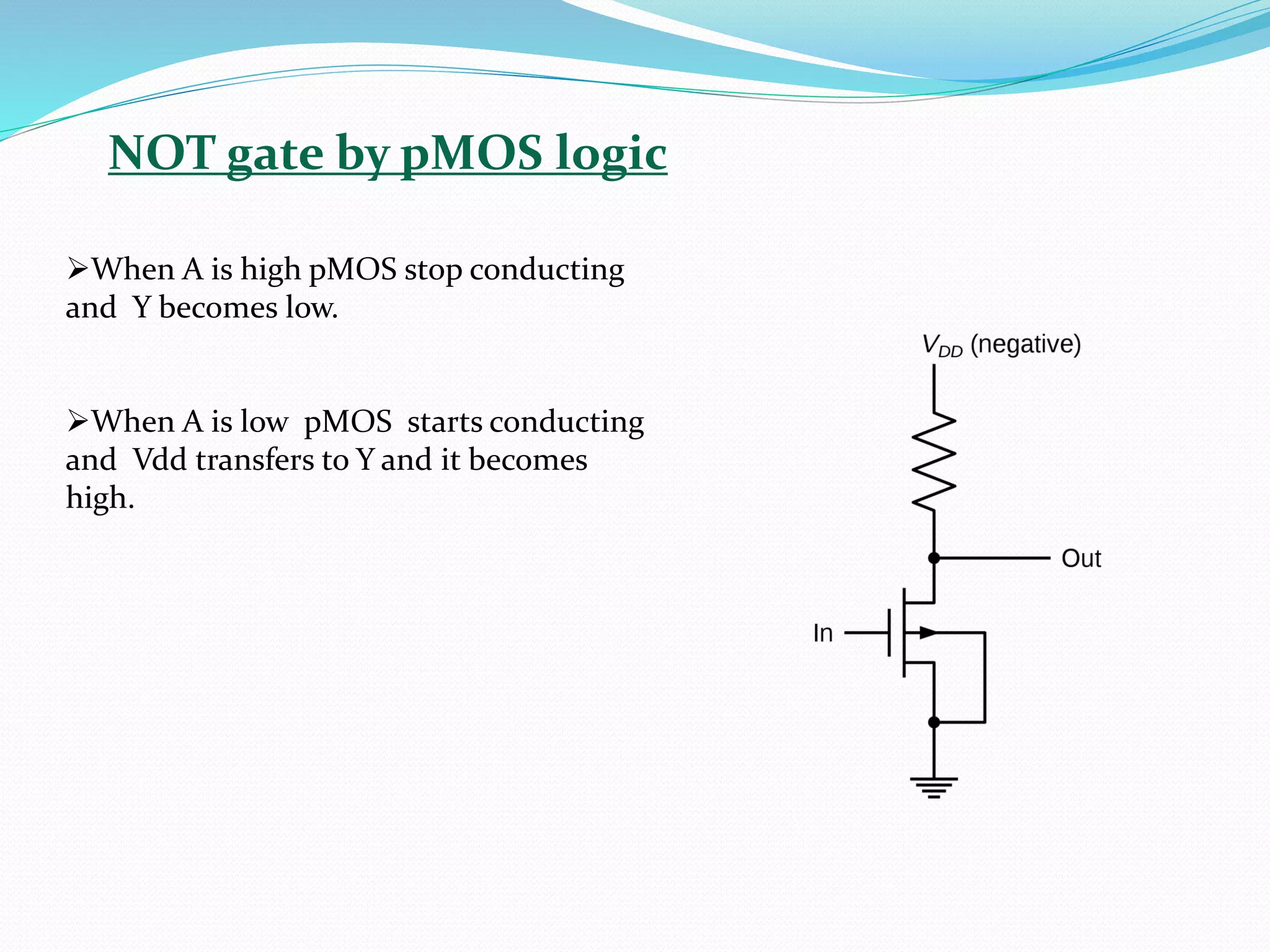 NOT gate by pMOS logic
➢When A is high pMOS stop conducting
and Y becomes low.
➢When A is low pMOS starts conducting
and Vdd transfers to Y and it becomes
high.
 