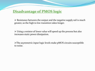 Disadvantage of PMOS logic
➢ Resistance between the output and the negative supply rail is much
greater, so the high to low transition takes longer.
➢ Using a resistor of lower value will speed up the process but also
increases static power dissipation.
➢The asymmetric input logic levels make pMOS circuits susceptible
to noise.
 