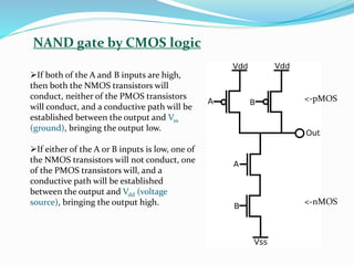 NAND gate by CMOS logic
➢If both of the A and B inputs are high,
then both the NMOS transistors will
conduct, neither of the PMOS transistors
will conduct, and a conductive path will be
established between the output and Vss
(ground), bringing the output low.
➢If either of the A or B inputs is low, one of
the NMOS transistors will not conduct, one
of the PMOS transistors will, and a
conductive path will be established
between the output and Vdd (voltage
source), bringing the output high.
<-pMOS
<-nMOS
 