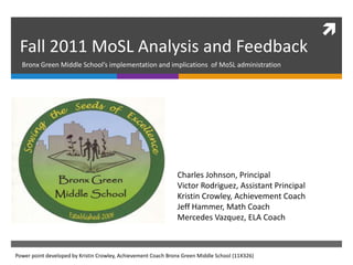
 Fall 2011 MoSL Analysis and Feedback
  Bronx Green Middle School’s implementation and implications of MoSL administration




                                                               Charles Johnson, Principal
                                                               Victor Rodriguez, Assistant Principal
                                                               Kristin Crowley, Achievement Coach
                                                               Jeff Hammer, Math Coach
                                                               Mercedes Vazquez, ELA Coach



Power point developed by Kristin Crowley, Achievement Coach Bronx Green Middle School (11X326)
 