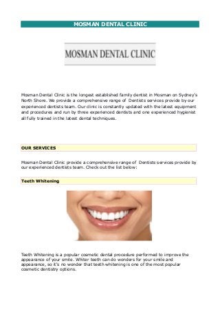 MOSMAN DENTAL CLINIC
Mosman Dental Clinic is the longest established family dentist in Mosman on Sydney’s
North Shore. We provide a comprehensive range of Dentists services provide by our
experienced dentists team. Our clinic is constantly updated with the latest equipment
and procedures and run by three experienced dentists and one experienced hygienist
all fully trained in the latest dental techniques.
OUR SERVICES
Mosman Dental Clinic provide a comprehensive range of Dentists services provide by
our experienced dentists team. Check out the list below:
Teeth Whitening
Teeth Whitening is a popular cosmetic dental procedure performed to improve the
appearance of your smile. Whiter teeth can do wonders for your smile and
appearance, so it's no wonder that teeth whitening is one of the most popular
cosmetic dentistry options.
 