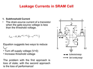Leakage Currents in SRAM Cell
1. Subthreshold Current
• The drain-source current of a transistor
when the gate-source voltage is less
than the threshold voltage.
Equation suggests two ways to reduce
Isub-
• Turn off supply voltage (V=0)
• Increase threshold voltage
The problem with the first approach is
loss of state; with the second approach
is the loss of performance!
 