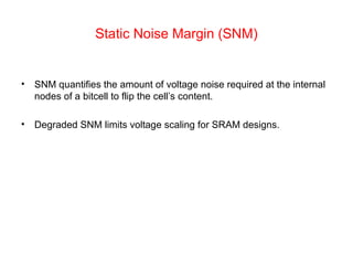 Static Noise Margin (SNM)
• SNM quantifies the amount of voltage noise required at the internal
nodes of a bitcell to flip the cell’s content.
• Degraded SNM limits voltage scaling for SRAM designs.
 