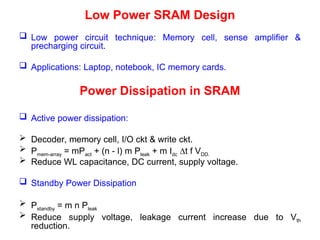 Low Power SRAM Design
 Low power circuit technique: Memory cell, sense amplifier &
precharging circuit.
 Applications: Laptop, notebook, IC memory cards.
Power Dissipation in SRAM
 Active power dissipation:
 Decoder, memory cell, I/O ckt & write ckt.
 Pmem-array = mPact + (n - l) m Pleak + m Idc ∆t f VDD.
 Reduce WL capacitance, DC current, supply voltage.
 Standby Power Dissipation
 Pstandby = m n Pleak
 Reduce supply voltage, leakage current increase due to Vth
reduction.
 