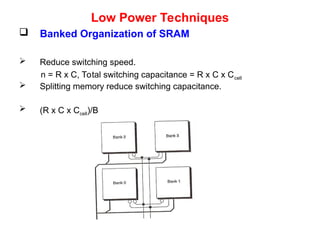 Low Power Techniques
 Banked Organization of SRAM
 Reduce switching speed.
n = R x C, Total switching capacitance = R x C x Ccell
 Splitting memory reduce switching capacitance.
 (R x C x Ccell)/B
 