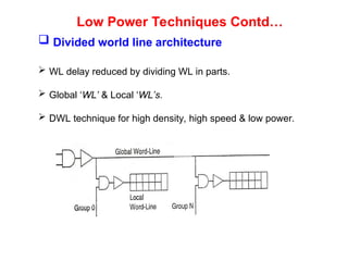Low Power Techniques Contd…
 Divided world line architecture
 WL delay reduced by dividing WL in parts.
 Global ‘WL’ & Local ‘WL’s.
 DWL technique for high density, high speed & low power.
 