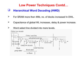 Low Power Techniques Contd…
 Hierarchical Word Decoding (HWD)
 For SRAM more then 4Mb, no. of blocks increased In DWL.
 Capacitance of global WL increases, delay & power increase.
 Word select line divided into more levels.
 