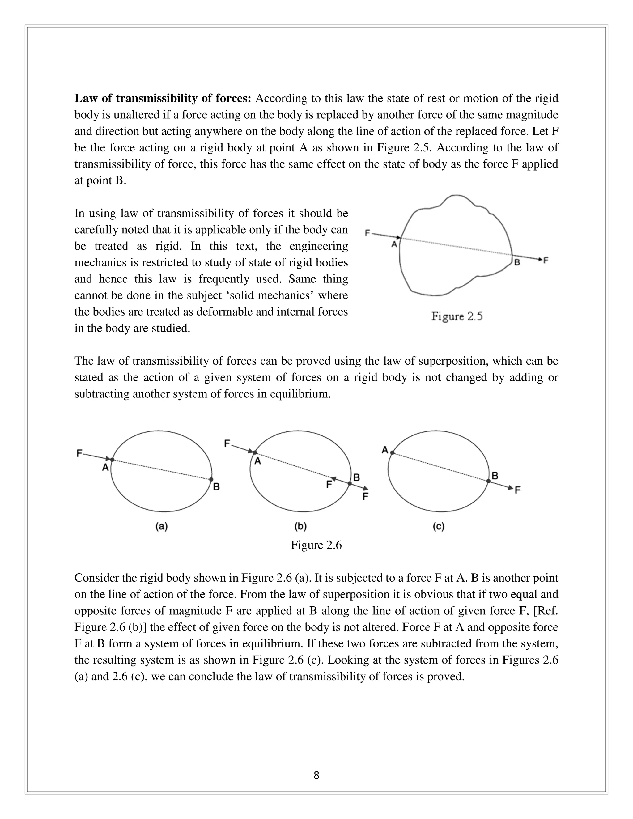 8
Law of transmissibility of forces: According to this law the state of rest or motion of the rigid
body is unaltered if a force acting on the body is replaced by another force of the same magnitude
and direction but acting anywhere on the body along the line of action of the replaced force. Let F
be the force acting on a rigid body at point A as shown in Figure 2.5. According to the law of
transmissibility of force, this force has the same effect on the state of body as the force F applied
at point B.
In using law of transmissibility of forces it should be
carefully noted that it is applicable only if the body can
be treated as rigid. In this text, the engineering
mechanics is restricted to study of state of rigid bodies
and hence this law is frequently used. Same thing
cannot be done in the subject ‘solid mechanics’ where
the bodies are treated as deformable and internal forces
in the body are studied.
The law of transmissibility of forces can be proved using the law of superposition, which can be
stated as the action of a given system of forces on a rigid body is not changed by adding or
subtracting another system of forces in equilibrium.
Figure 2.6
Consider the rigid body shown in Figure 2.6 (a). It is subjected to a force F at A. B is another point
on the line of action of the force. From the law of superposition it is obvious that if two equal and
opposite forces of magnitude F are applied at B along the line of action of given force F, [Ref.
Figure 2.6 (b)] the effect of given force on the body is not altered. Force F at A and opposite force
F at B form a system of forces in equilibrium. If these two forces are subtracted from the system,
the resulting system is as shown in Figure 2.6 (c). Looking at the system of forces in Figures 2.6
(a) and 2.6 (c), we can conclude the law of transmissibility of forces is proved.
 