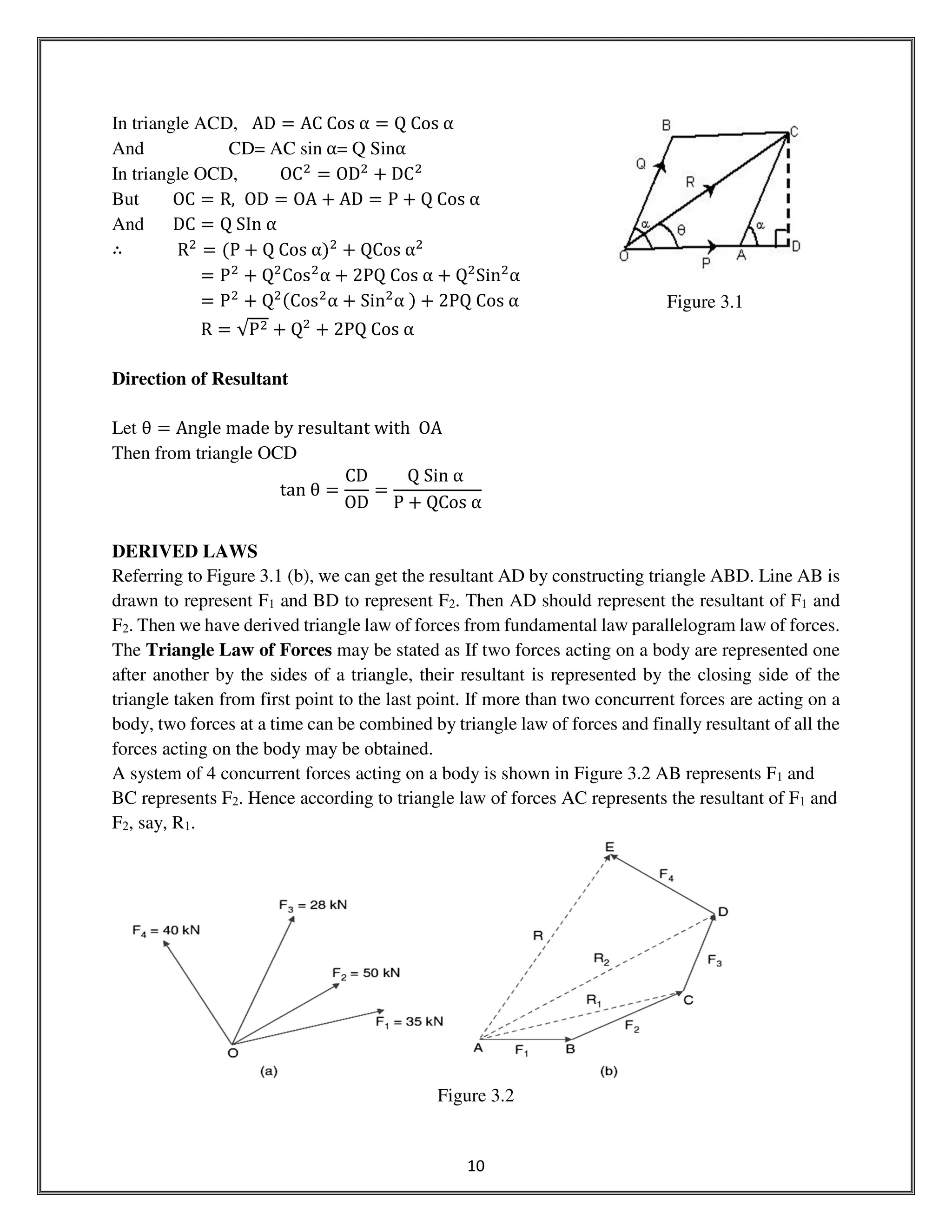 10
In triangle ACD, AD ൌ AC	Cos	α ൌ Q	Cos	α
And CD= AC sin	α= Q Sinα
In triangle OCD, OCଶ
ൌ ODଶ
൅ DCଶ
But OC ൌ R, OD ൌ OA ൅ AD ൌ P ൅ Q	Cos	α	
And DC ൌ Q	SIn	α
∴ Rଶ
ൌ ሺP ൅ Q	Cos	αሻଶ
൅ QCos	αଶ
ൌ Pଶ
൅ Qଶ
Cosଶ
α ൅ 2PQ	Cos	α ൅ Qଶ
Sinଶ
α
ൌ Pଶ
൅ QଶሺCosଶ
α ൅ Sinଶ
α	ሻ ൅ 2PQ	Cos	α
R ൌ √Pଶ ൅ Qଶ
൅ 2PQ	Cos	α
Direction of Resultant
Let θ ൌ Angle	made	by	resultant	with		OA
Then from triangle OCD
tan	θ ൌ
CD
OD
ൌ
Q	Sin	α	
P ൅ QCos	α
DERIVED LAWS
Referring to Figure 3.1 (b), we can get the resultant AD by constructing triangle ABD. Line AB is
drawn to represent F1 and BD to represent F2. Then AD should represent the resultant of F1 and
F2. Then we have derived triangle law of forces from fundamental law parallelogram law of forces.
The Triangle Law of Forces may be stated as If two forces acting on a body are represented one
after another by the sides of a triangle, their resultant is represented by the closing side of the
triangle taken from first point to the last point. If more than two concurrent forces are acting on a
body, two forces at a time can be combined by triangle law of forces and finally resultant of all the
forces acting on the body may be obtained.
A system of 4 concurrent forces acting on a body is shown in Figure 3.2 AB represents F1 and
BC represents F2. Hence according to triangle law of forces AC represents the resultant of F1 and
F2, say, R1.
Figure 3.2
Figure 3.1
 