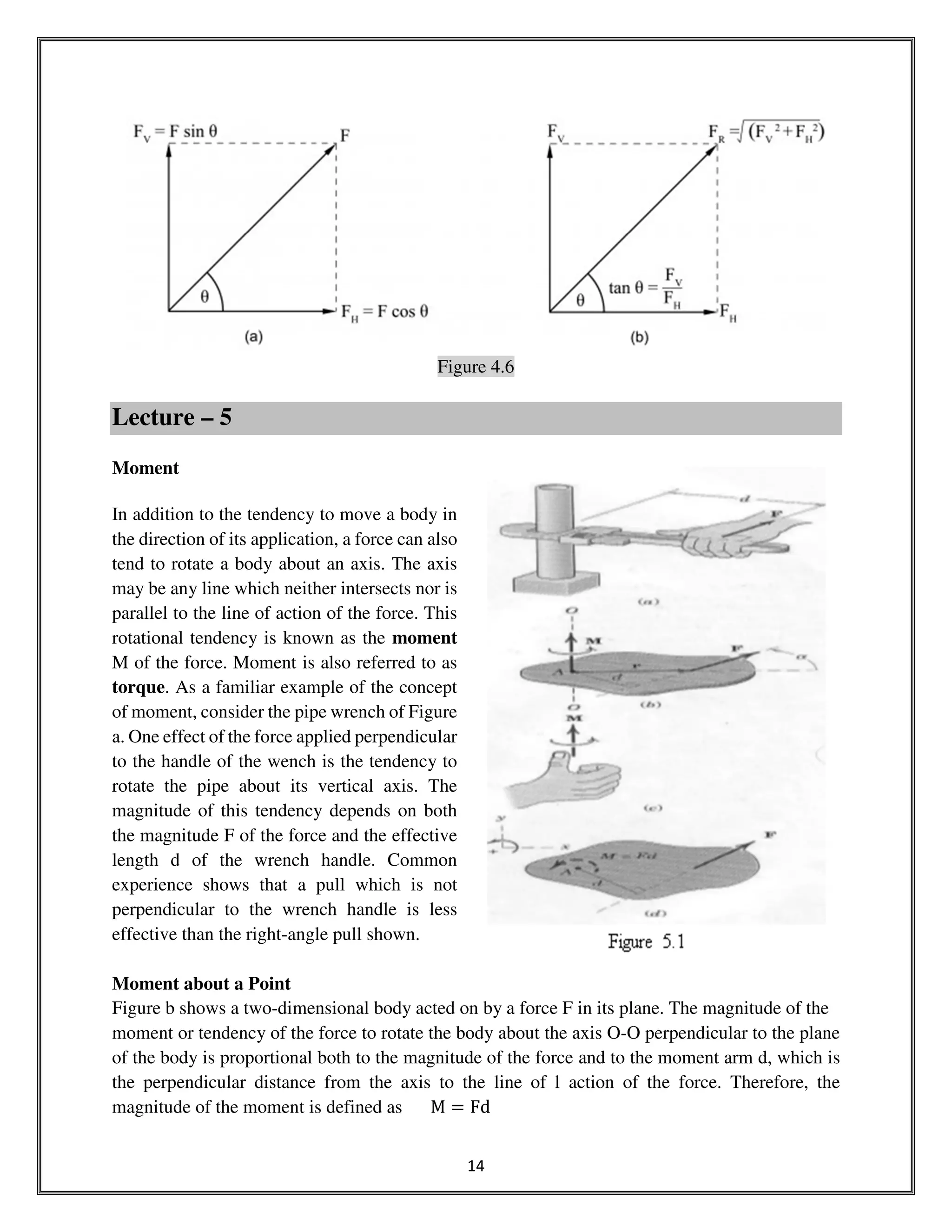 14
Figure 4.6
Lecture – 5
Moment
In addition to the tendency to move a body in
the direction of its application, a force can also
tend to rotate a body about an axis. The axis
may be any line which neither intersects nor is
parallel to the line of action of the force. This
rotational tendency is known as the moment
M of the force. Moment is also referred to as
torque. As a familiar example of the concept
of moment, consider the pipe wrench of Figure
a. One effect of the force applied perpendicular
to the handle of the wench is the tendency to
rotate the pipe about its vertical axis. The
magnitude of this tendency depends on both
the magnitude F of the force and the effective
length d of the wrench handle. Common
experience shows that a pull which is not
perpendicular to the wrench handle is less
effective than the right-angle pull shown.
Moment about a Point
Figure b shows a two-dimensional body acted on by a force F in its plane. The magnitude of the
moment or tendency of the force to rotate the body about the axis O-O perpendicular to the plane
of the body is proportional both to the magnitude of the force and to the moment arm d, which is
the perpendicular distance from the axis to the line of l action of the force. Therefore, the
magnitude of the moment is defined as M ൌ Fd
 