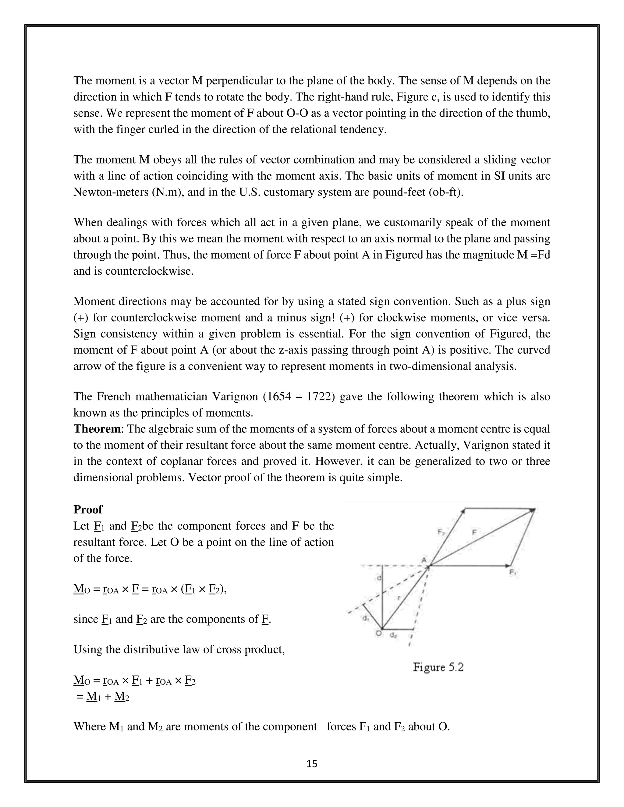 15
The moment is a vector M perpendicular to the plane of the body. The sense of M depends on the
direction in which F tends to rotate the body. The right-hand rule, Figure c, is used to identify this
sense. We represent the moment of F about O-O as a vector pointing in the direction of the thumb,
with the finger curled in the direction of the relational tendency.
The moment M obeys all the rules of vector combination and may be considered a sliding vector
with a line of action coinciding with the moment axis. The basic units of moment in SI units are
Newton-meters (N.m), and in the U.S. customary system are pound-feet (ob-ft).
When dealings with forces which all act in a given plane, we customarily speak of the moment
about a point. By this we mean the moment with respect to an axis normal to the plane and passing
through the point. Thus, the moment of force F about point A in Figured has the magnitude M =Fd
and is counterclockwise.
Moment directions may be accounted for by using a stated sign convention. Such as a plus sign
(+) for counterclockwise moment and a minus sign! (+) for clockwise moments, or vice versa.
Sign consistency within a given problem is essential. For the sign convention of Figured, the
moment of F about point A (or about the z-axis passing through point A) is positive. The curved
arrow of the figure is a convenient way to represent moments in two-dimensional analysis.
The French mathematician Varignon (1654 – 1722) gave the following theorem which is also
known as the principles of moments.
Theorem: The algebraic sum of the moments of a system of forces about a moment centre is equal
to the moment of their resultant force about the same moment centre. Actually, Varignon stated it
in the context of coplanar forces and proved it. However, it can be generalized to two or three
dimensional problems. Vector proof of the theorem is quite simple.
Proof
Let F1 and F2be the component forces and F be the
resultant force. Let O be a point on the line of action
of the force.
MO = rOA × F = rOA × (F1 × F2),
since F1 and F2 are the components of F.
Using the distributive law of cross product,
MO = rOA × F1 + rOA × F2
= M1 + M2
Where M1 and M2 are moments of the component forces F1 and F2 about O.
 