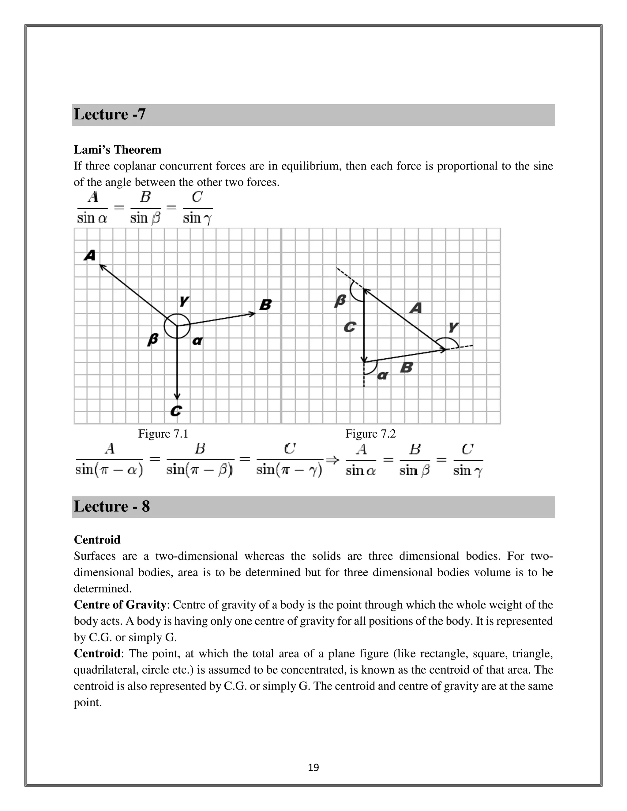 19
Lecture -7
Lami’s Theorem
If three coplanar concurrent forces are in equilibrium, then each force is proportional to the sine
of the angle between the other two forces.
Figure 7.1 Figure 7.2
Lecture - 8
Centroid
Surfaces are a two-dimensional whereas the solids are three dimensional bodies. For two-
dimensional bodies, area is to be determined but for three dimensional bodies volume is to be
determined.
Centre of Gravity: Centre of gravity of a body is the point through which the whole weight of the
body acts. A body is having only one centre of gravity for all positions of the body. It is represented
by C.G. or simply G.
Centroid: The point, at which the total area of a plane figure (like rectangle, square, triangle,
quadrilateral, circle etc.) is assumed to be concentrated, is known as the centroid of that area. The
centroid is also represented by C.G. or simply G. The centroid and centre of gravity are at the same
point.
 